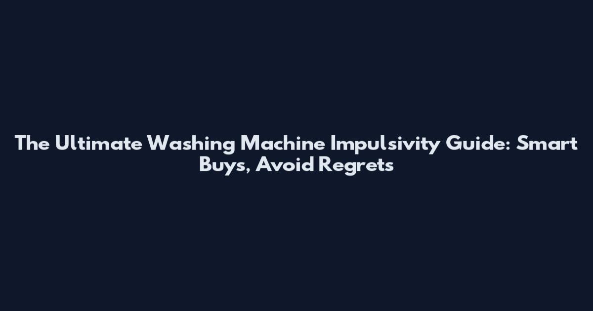 The Ultimate Washing Machine Impulsivity Guide: Smart Buys, Avoid Regrets