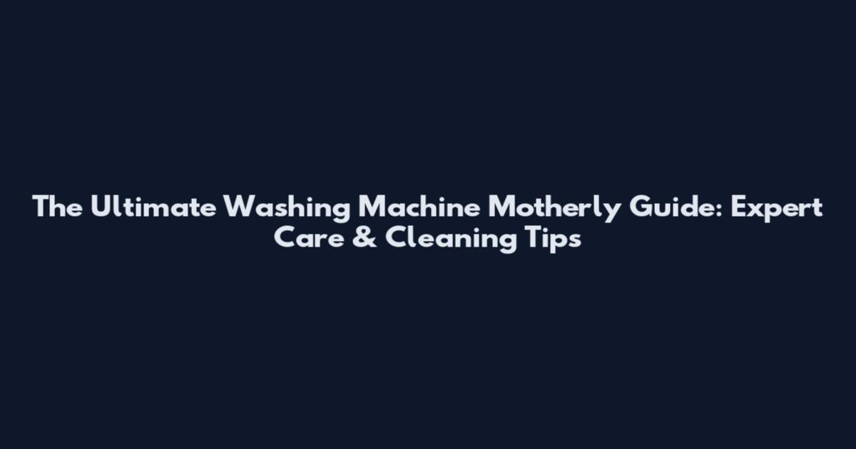 The Ultimate Washing Machine Motherly Guide: Expert Care & Cleaning Tips