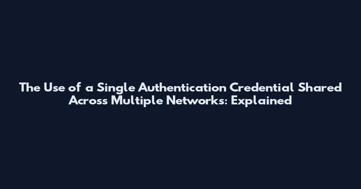 The Use of a Single Authentication Credential Shared Across Multiple Networks: Explained