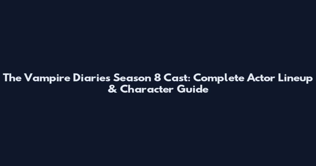 The Vampire Diaries Season 8 Cast: Complete Actor Lineup & Character Guide