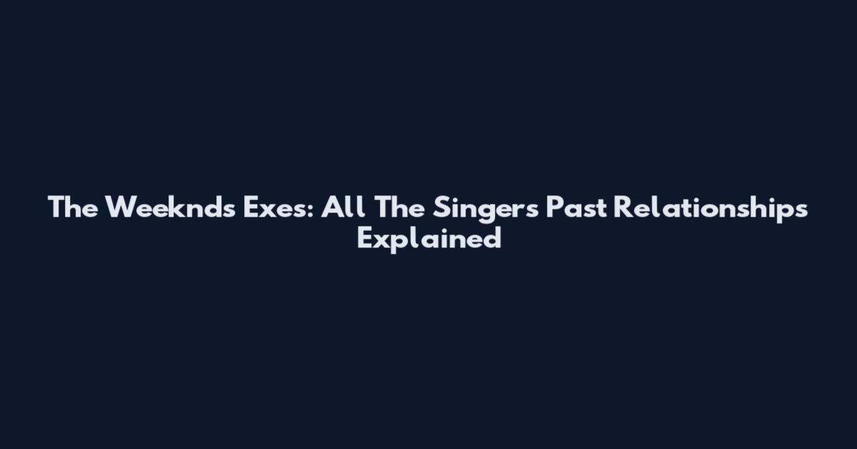 The Weeknd's Exes: All The Singer's Past Relationships Explained