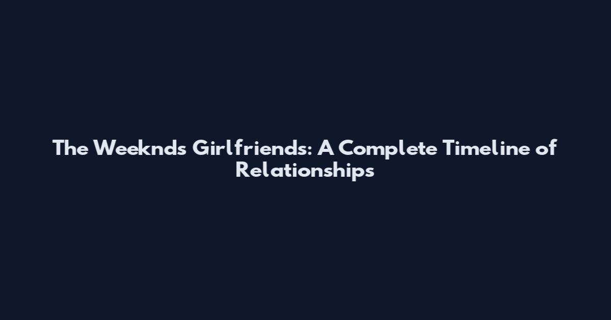 The Weeknd's Girlfriends: A Complete Timeline of Relationships