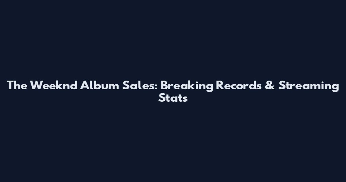 The Weeknd Album Sales: Breaking Records & Streaming Stats