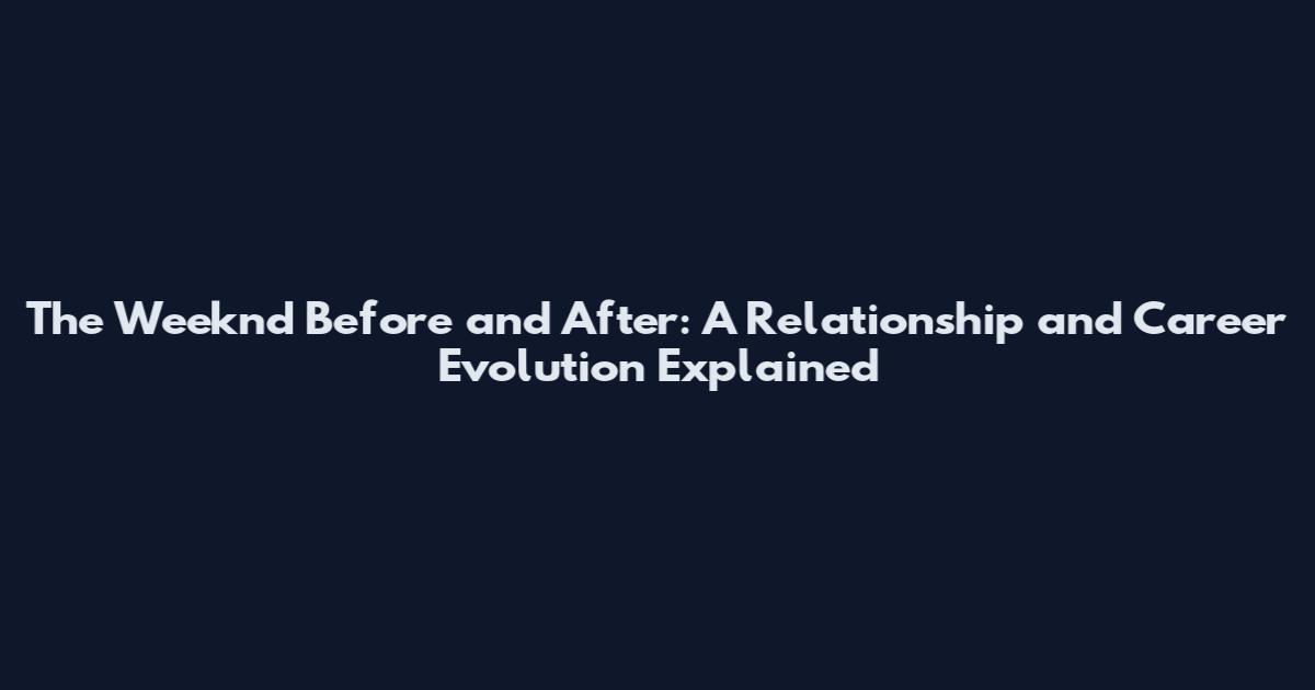 The Weeknd Before and After: A Relationship and Career Evolution Explained