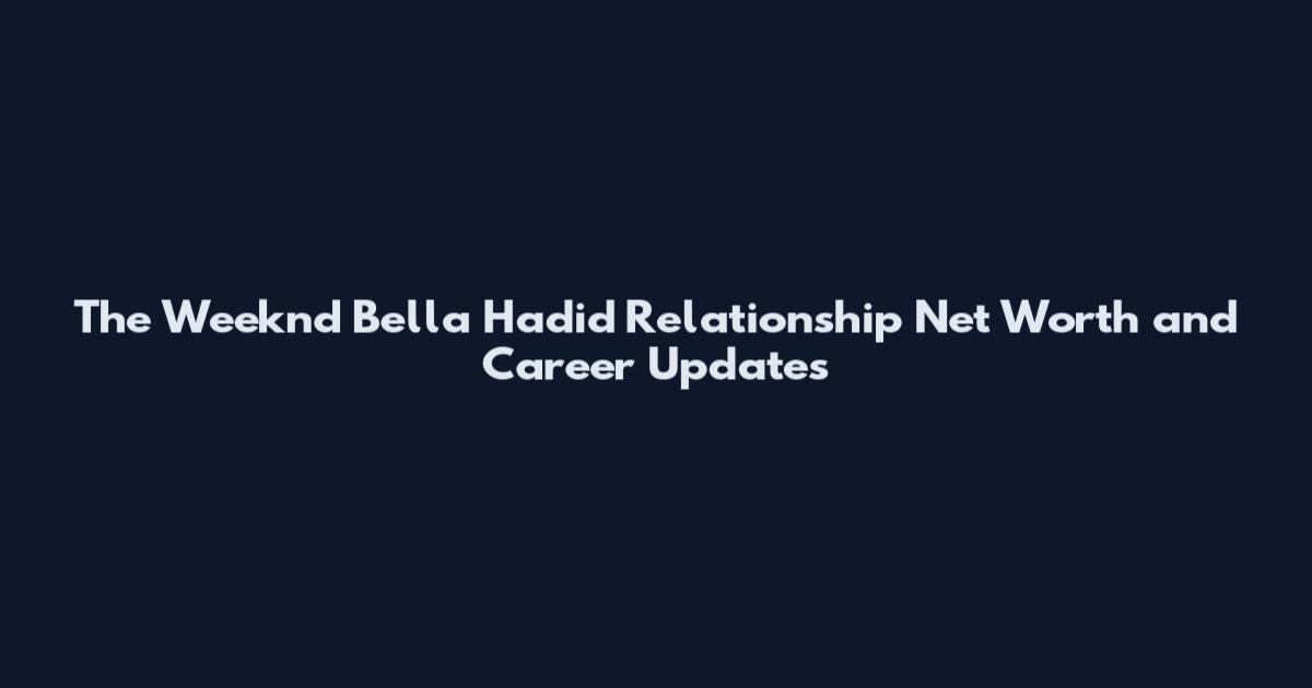 The Weeknd Bella Hadid Relationship Net Worth and Career Updates