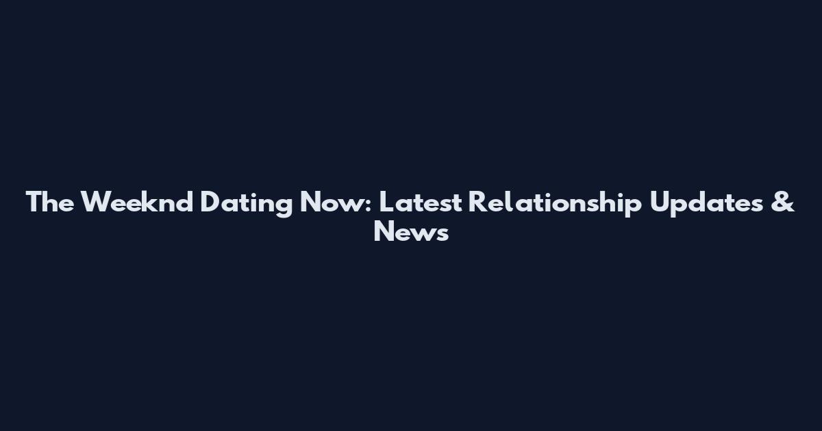 The Weeknd Dating Now: Latest Relationship Updates & News