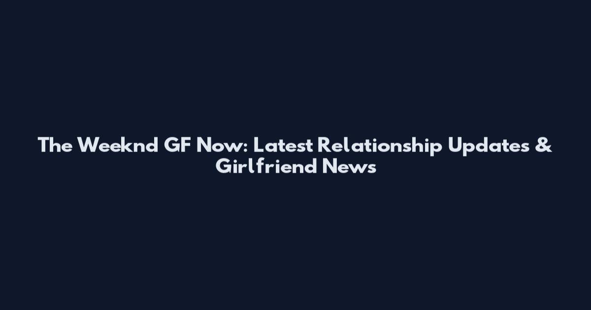 The Weeknd GF Now: Latest Relationship Updates & Girlfriend News