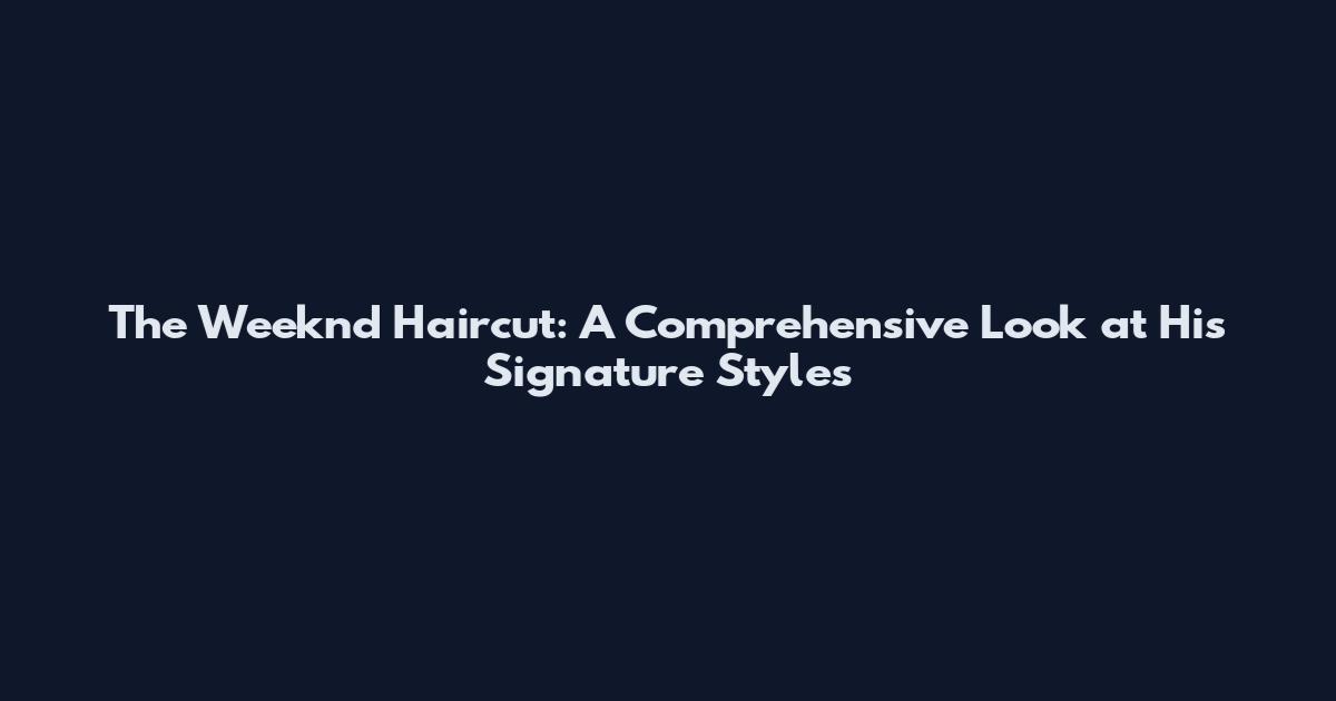 The Weeknd Haircut: A Comprehensive Look at His Signature Styles