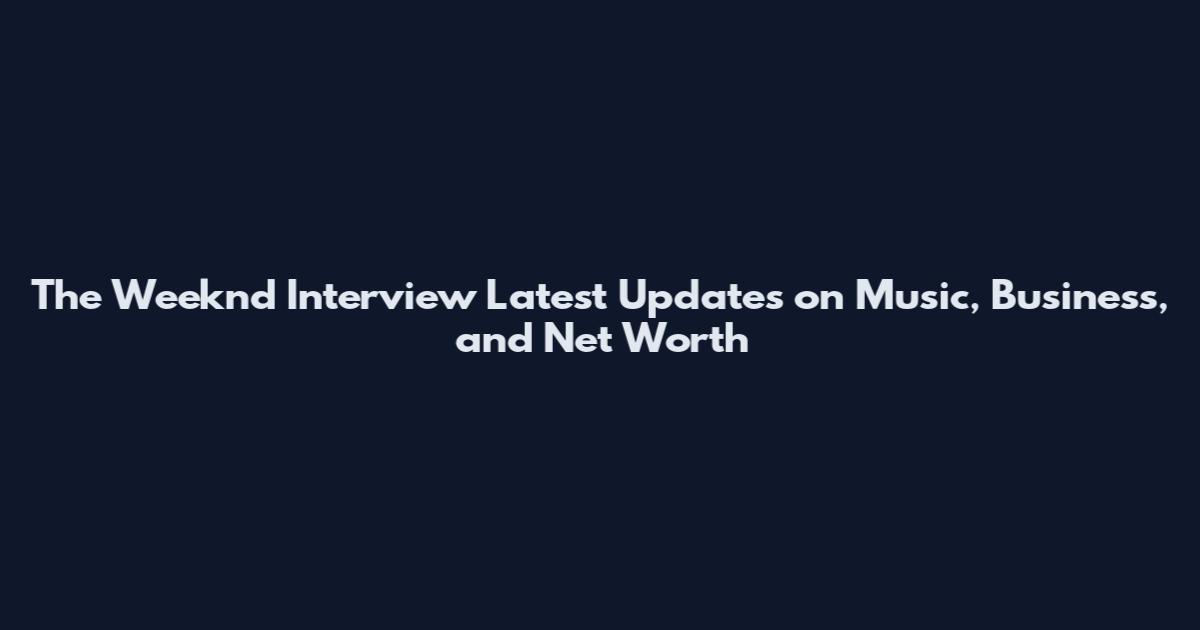 The Weeknd Interview Latest Updates on Music, Business, and Net Worth