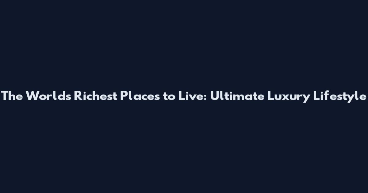 The World's Richest Places to Live: Ultimate Luxury Lifestyle