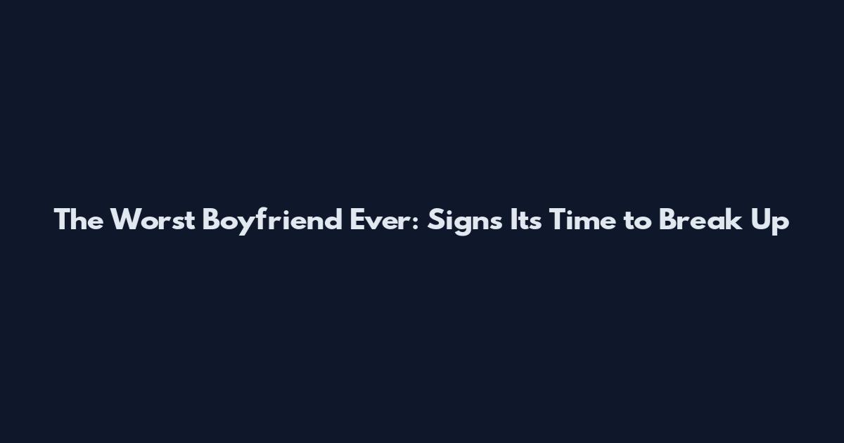 The Worst Boyfriend Ever: Signs It's Time to Break Up