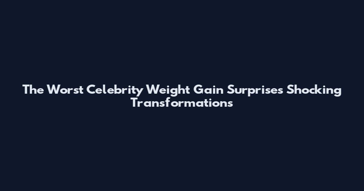 The Worst Celebrity Weight Gain Surprises Shocking Transformations