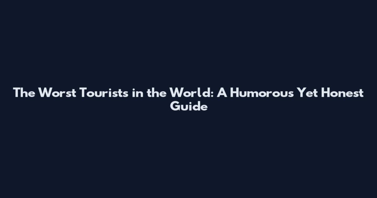The Worst Tourists in the World: A Humorous Yet Honest Guide