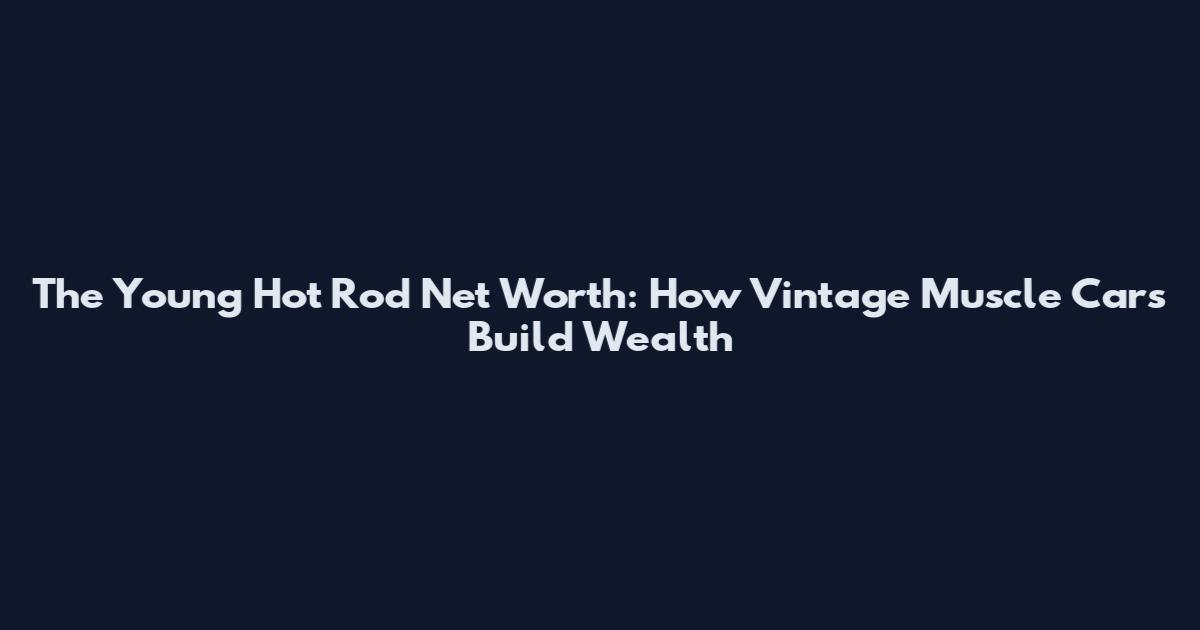 The Young Hot Rod Net Worth: How Vintage Muscle Cars Build Wealth