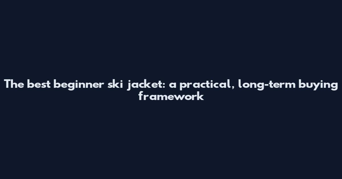 The best beginner ski jacket: a practical, long-term buying framework