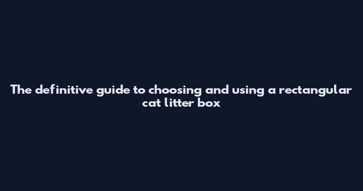The definitive guide to choosing and using a rectangular cat litter box