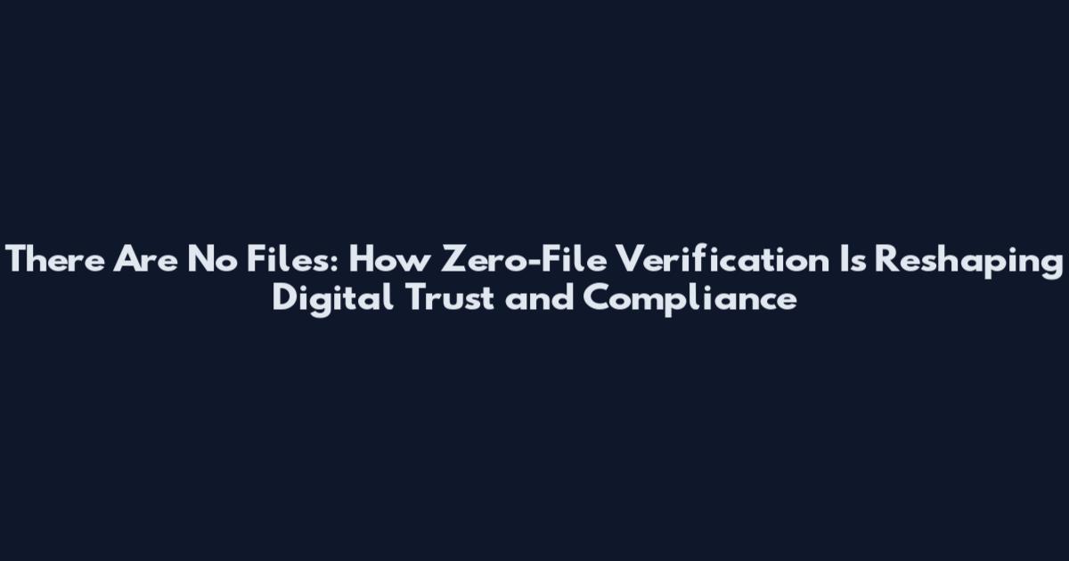There Are No Files: How Zero-File Verification Is Reshaping Digital Trust and Compliance