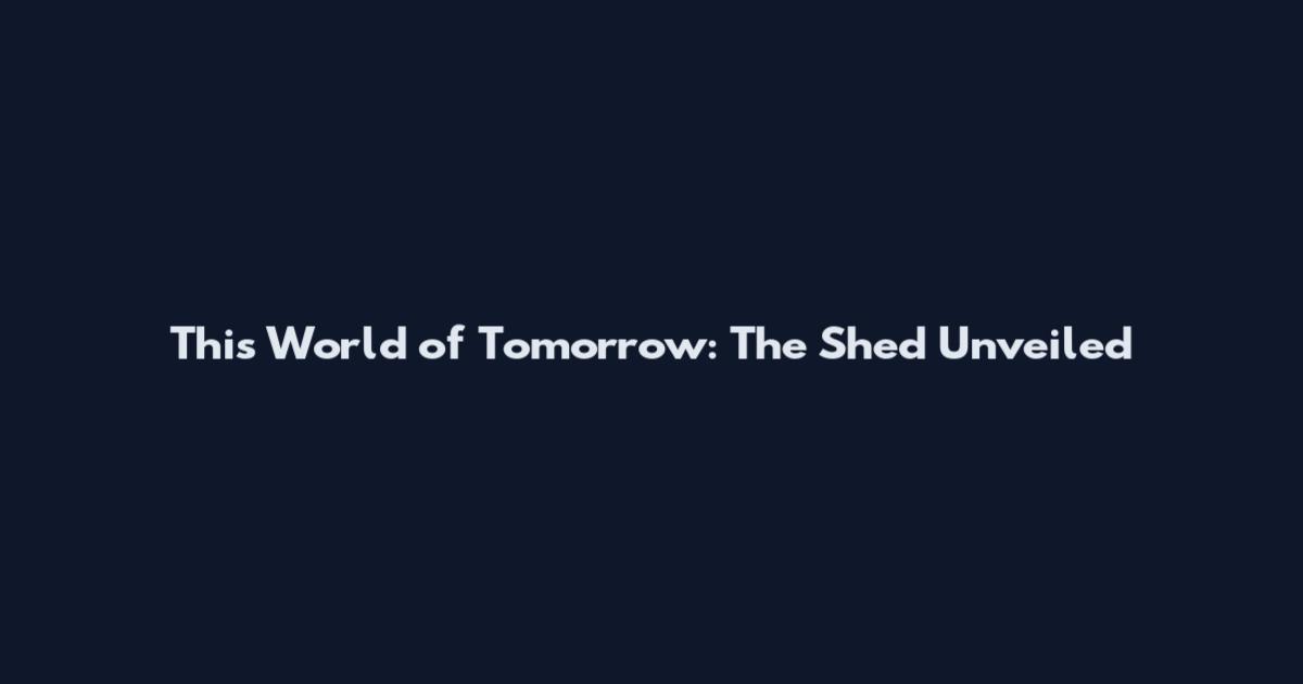 This World of Tomorrow: The Shed Unveiled