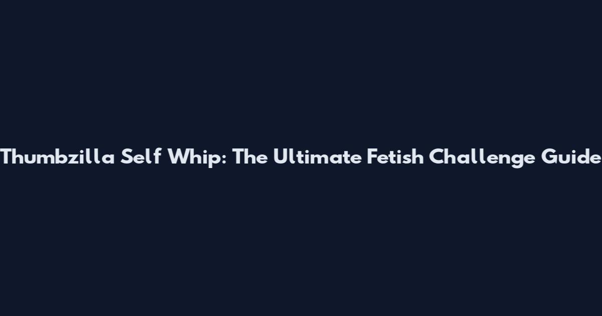 Thumbzilla Self Whip: The Ultimate Fetish Challenge Guide