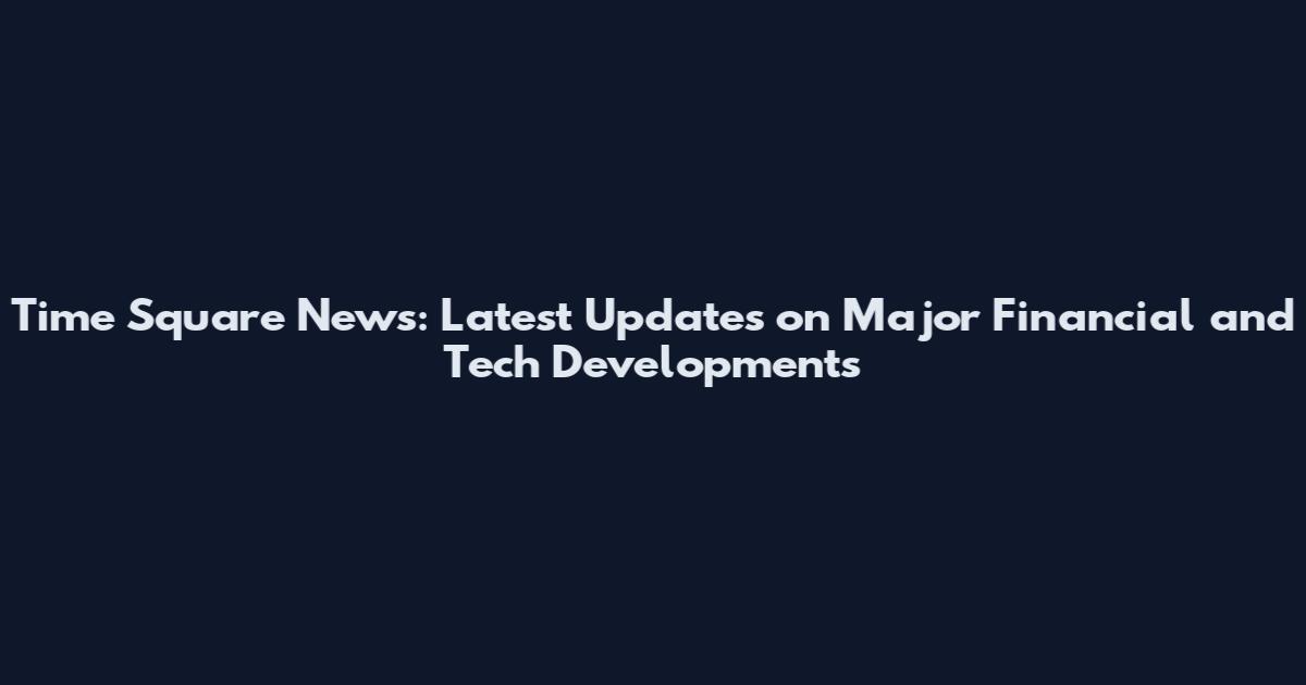 Time Square News: Latest Updates on Major Financial and Tech Developments