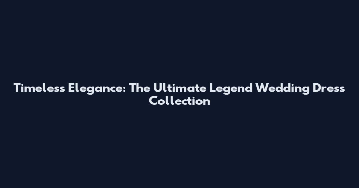 Timeless Elegance: The Ultimate Legend Wedding Dress Collection