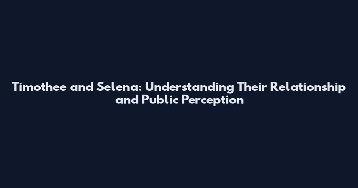Timothee and Selena: Understanding Their Relationship and Public Perception