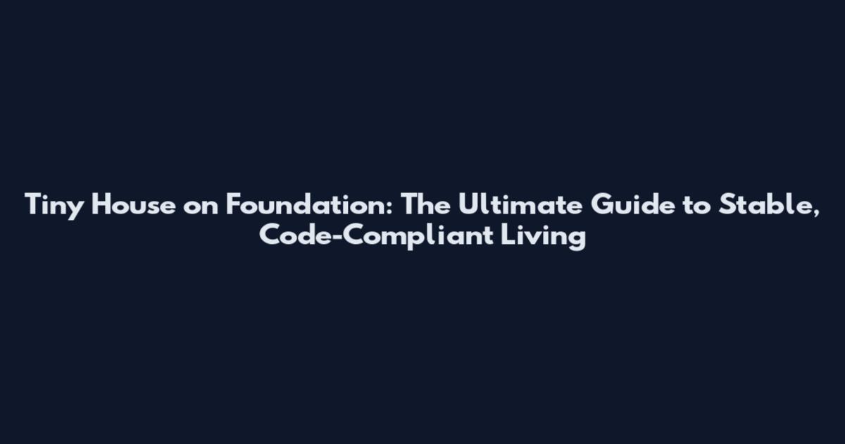 Tiny House on Foundation: The Ultimate Guide to Stable, Code-Compliant Living