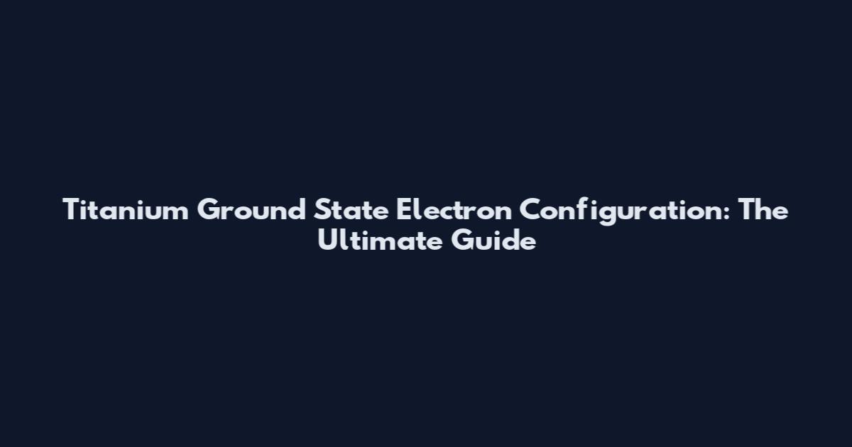 Titanium Ground State Electron Configuration: The Ultimate Guide