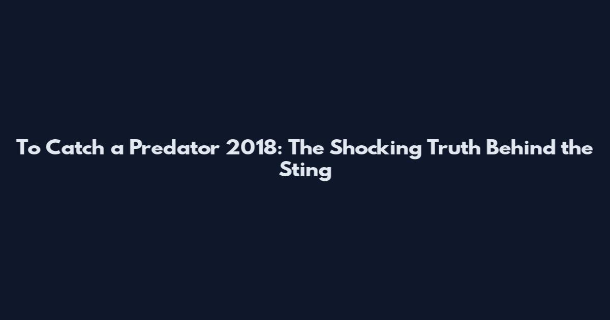 To Catch a Predator 2018: The Shocking Truth Behind the Sting
