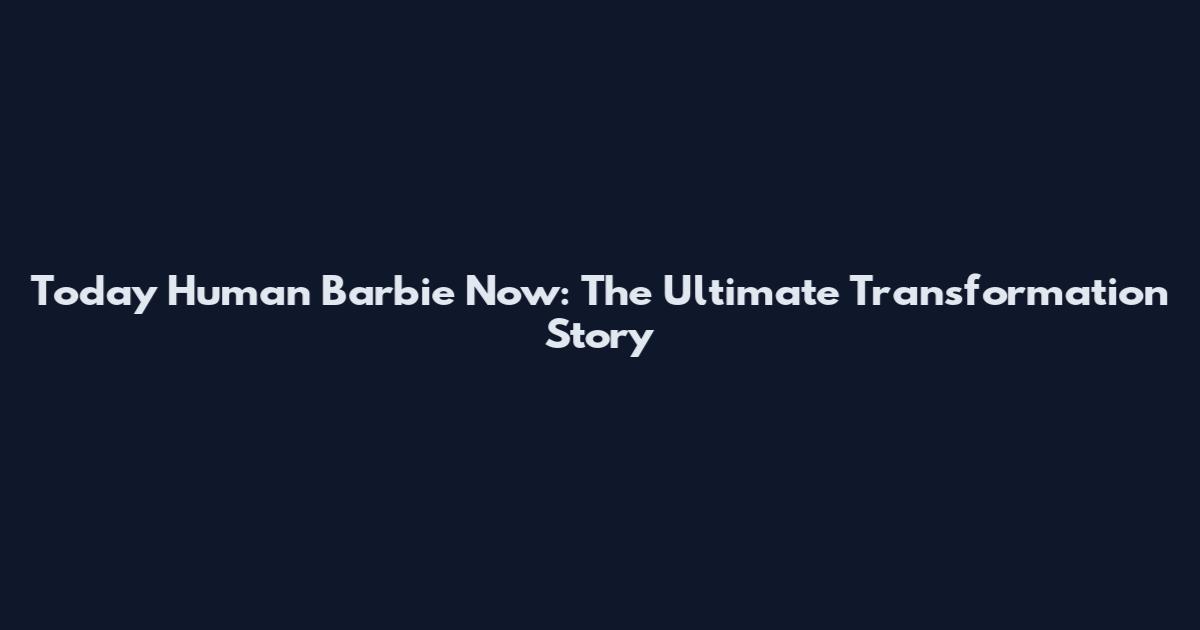 Today Human Barbie Now: The Ultimate Transformation Story