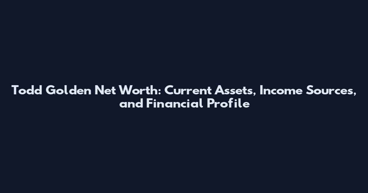 Todd Golden Net Worth: Current Assets, Income Sources, and Financial Profile
