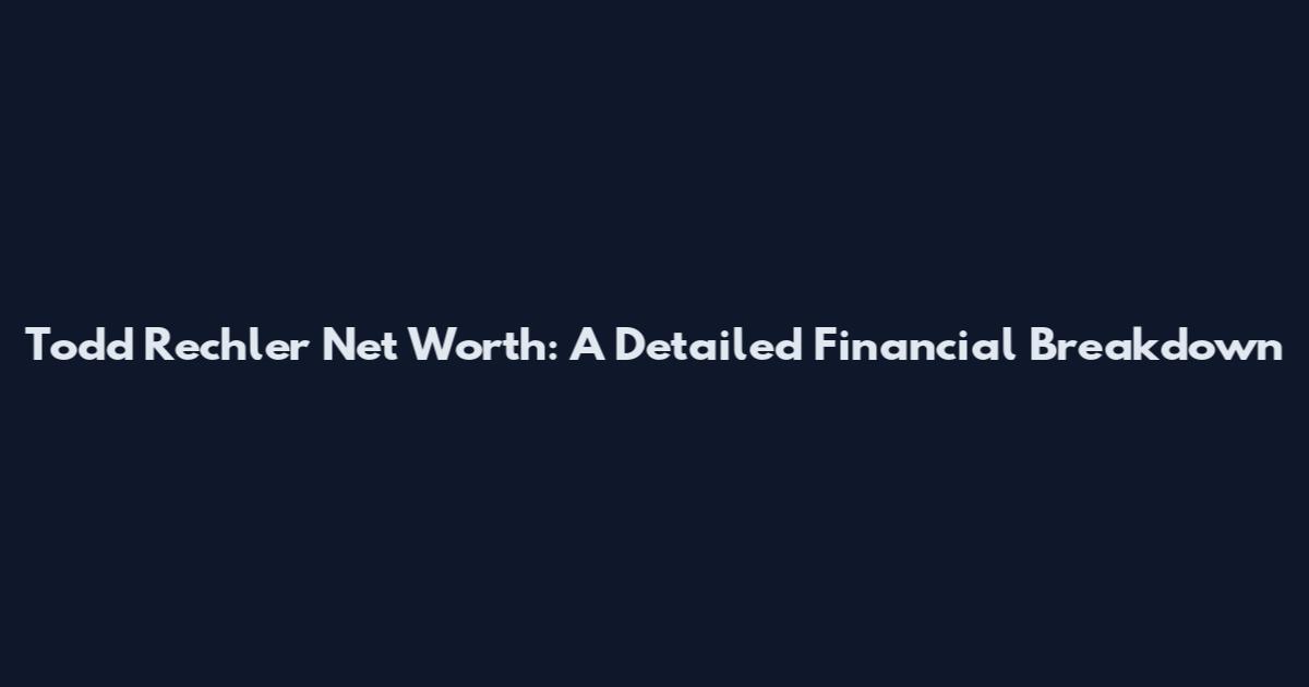 Todd Rechler Net Worth: A Detailed Financial Breakdown