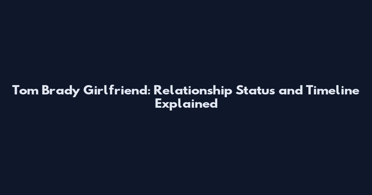 Tom Brady Girlfriend: Relationship Status and Timeline Explained
