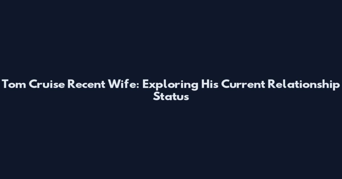 Tom Cruise Recent Wife: Exploring His Current Relationship Status