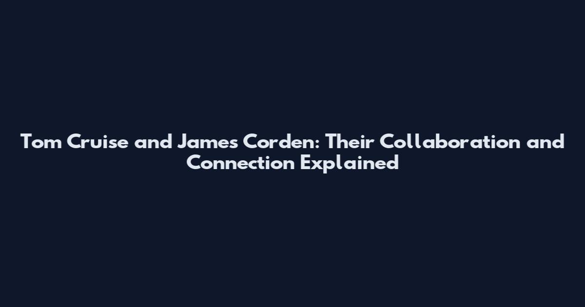 Tom Cruise and James Corden: Their Collaboration and Connection Explained