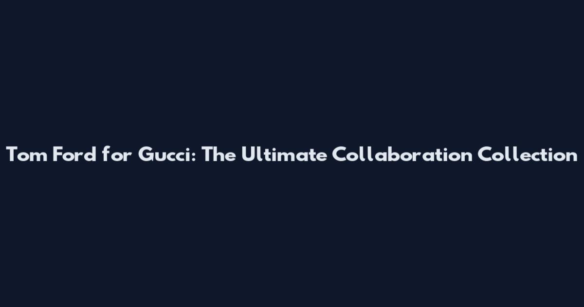 Tom Ford for Gucci: The Ultimate Collaboration Collection
