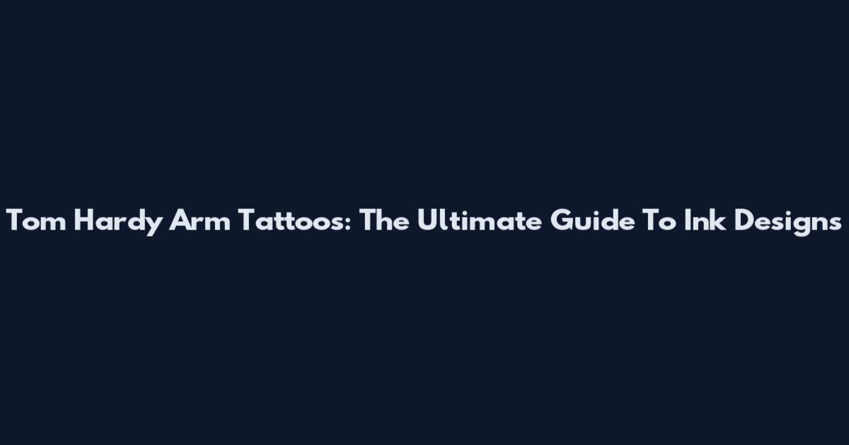 Tom Hardy Arm Tattoos: The Ultimate Guide To Ink Designs