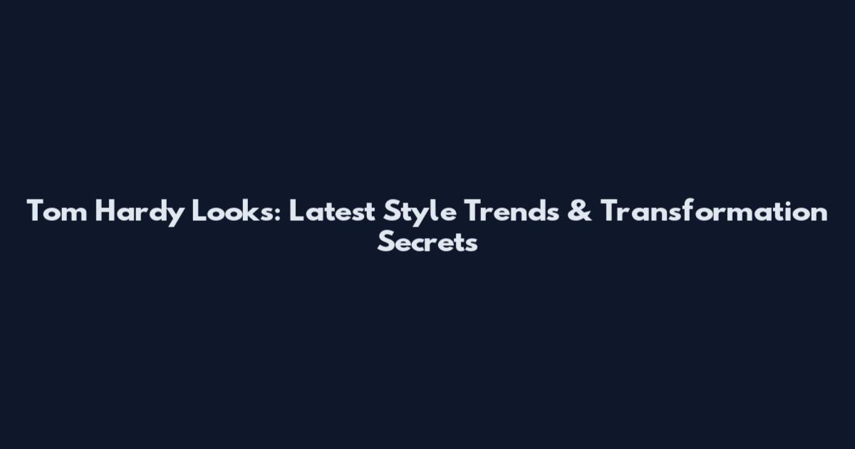 Tom Hardy Looks: Latest Style Trends & Transformation Secrets
