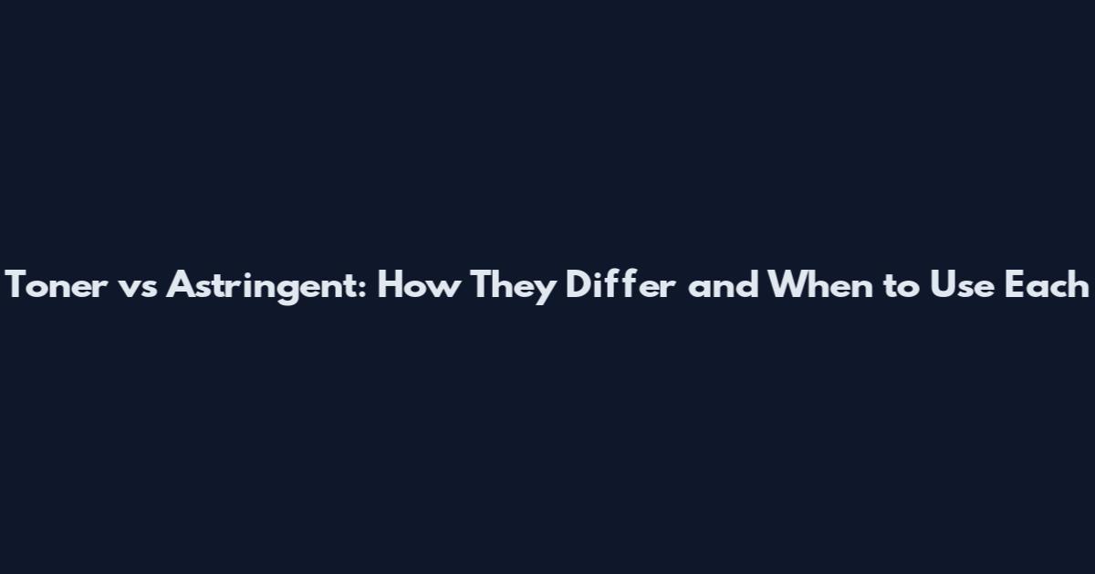 Toner vs Astringent: How They Differ and When to Use Each