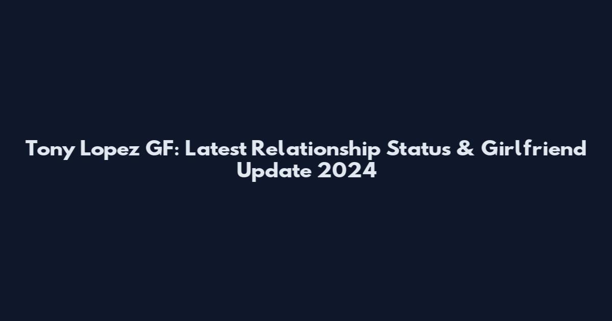 Tony Lopez GF: Latest Relationship Status & Girlfriend Update 2024