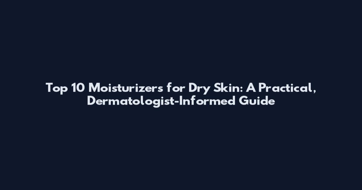 Top 10 Moisturizers for Dry Skin: A Practical, Dermatologist-Informed Guide