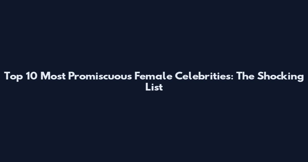 Top 10 Most Promiscuous Female Celebrities: The Shocking List