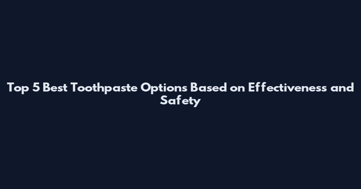Top 5 Best Toothpaste Options Based on Effectiveness and Safety