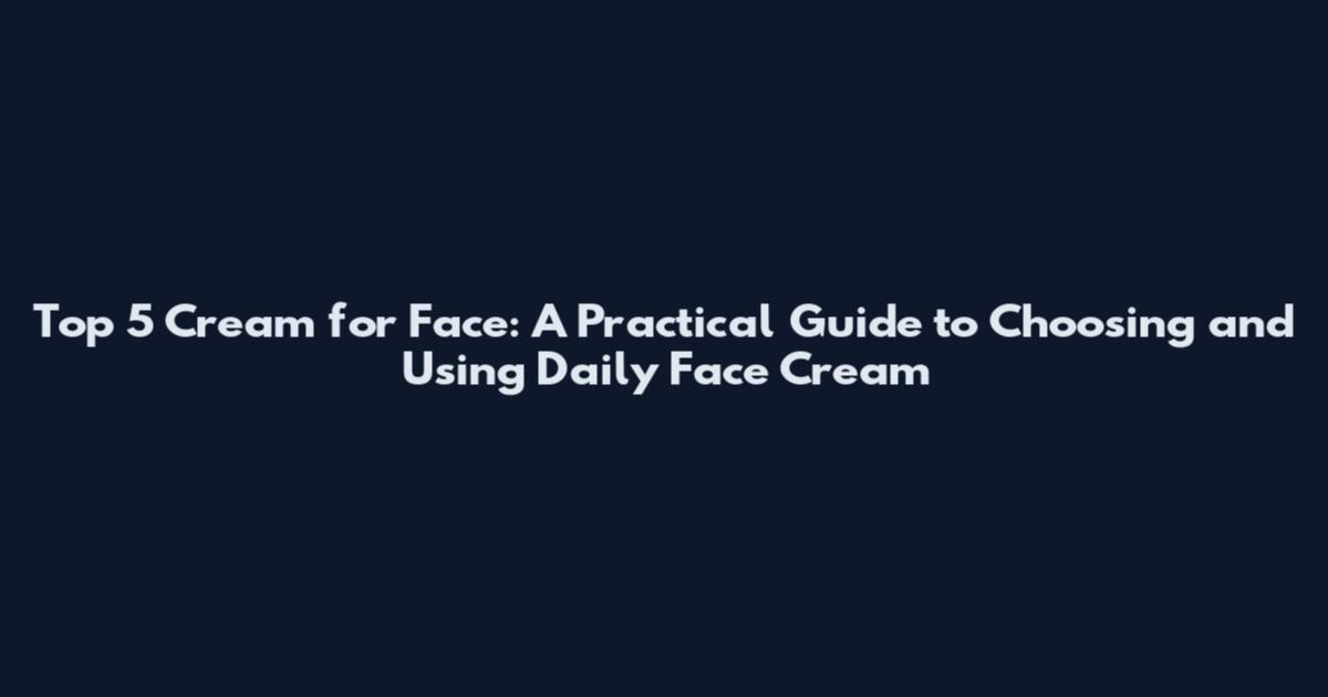 Top 5 Cream for Face: A Practical Guide to Choosing and Using Daily Face Cream