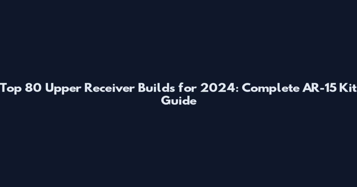 Top 80 Upper Receiver Builds for 2024: Complete AR-15 Kit Guide
