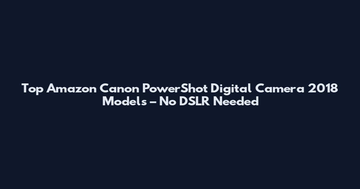 Top Amazon Canon PowerShot Digital Camera 2018 Models – No DSLR Needed