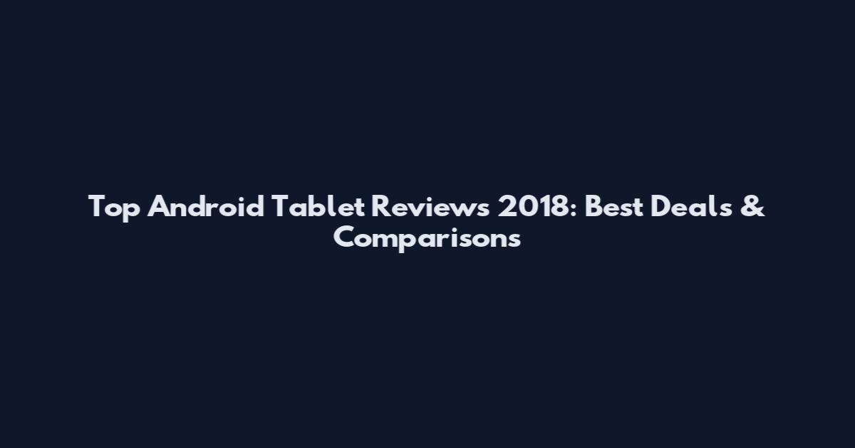 Top Android Tablet Reviews 2018: Best Deals & Comparisons