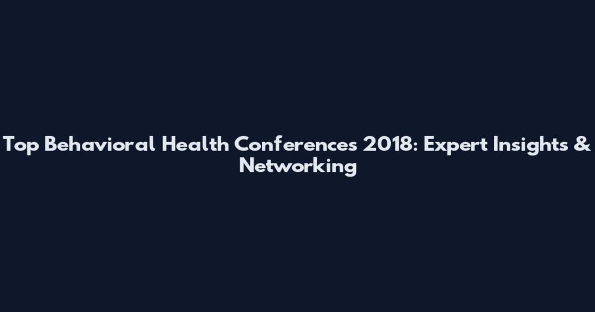 Top Behavioral Health Conferences 2018: Expert Insights & Networking