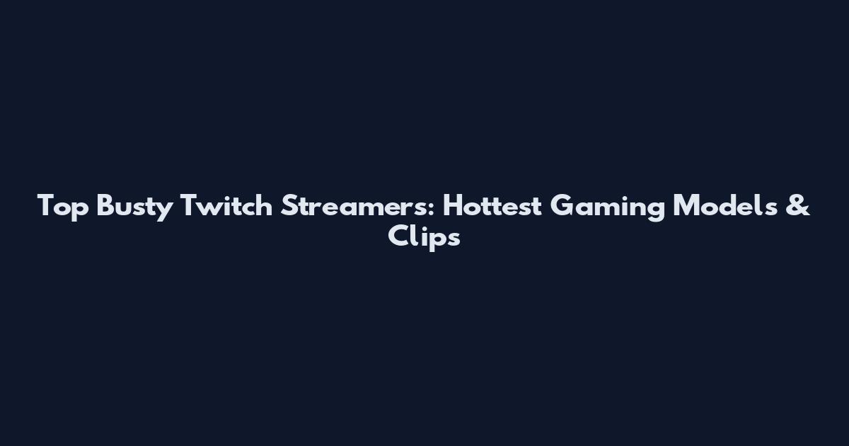 Top Busty Twitch Streamers: Hottest Gaming Models & Clips
