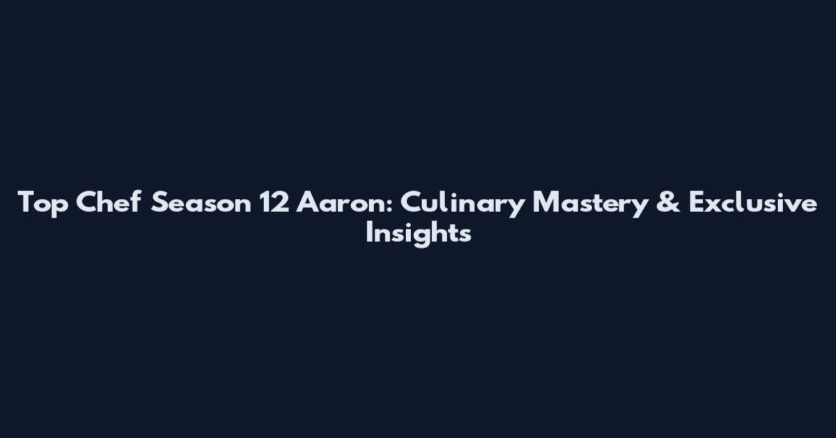 Top Chef Season 12 Aaron: Culinary Mastery & Exclusive Insights
